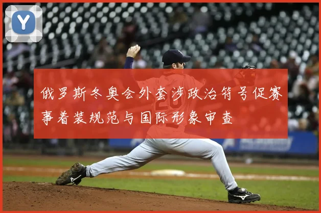 俄罗斯冬奥会外套涉政治符号促赛事着装规范与国际形象审查