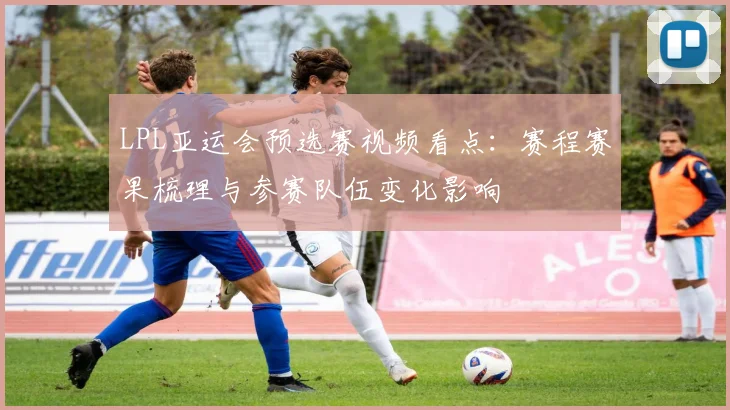LPL亚运会预选赛视频看点:赛程赛果梳理与参赛队伍变化影响