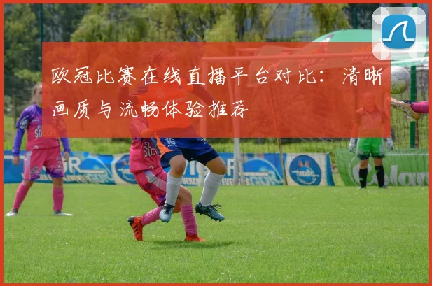 欧冠比赛在线直播平台对比：清晰画质与流畅体验推荐