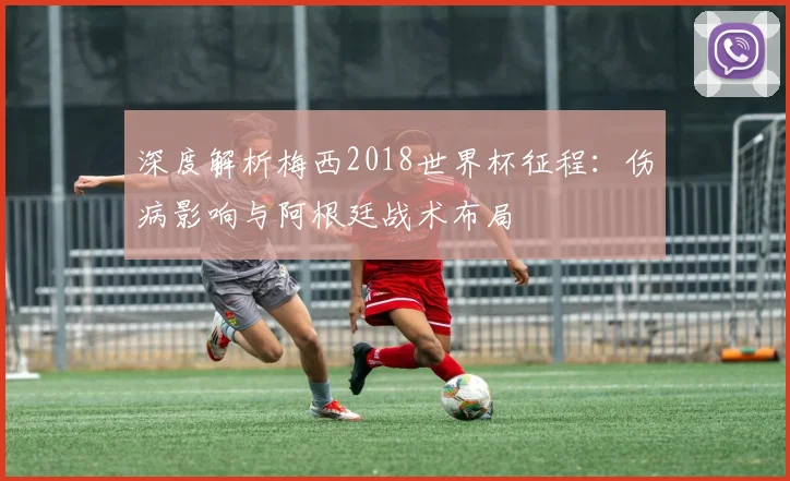 深度解析梅西2018世界杯征程:伤病影响与阿根廷战术布局