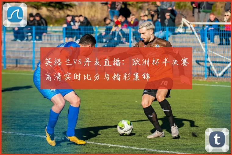 英格兰vs丹麦直播:欧洲杯半决赛高清实时比分与精彩集锦