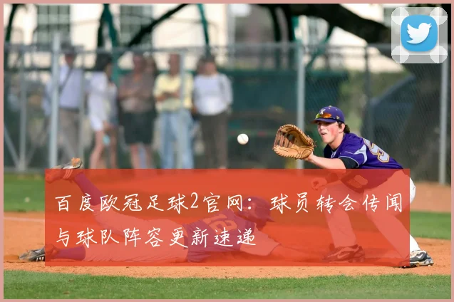 百度欧冠足球2官网：球员转会传闻与球队阵容更新速递