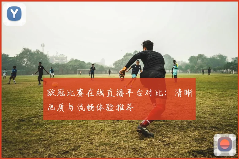 欧冠比赛在线直播平台对比：清晰画质与流畅体验推荐